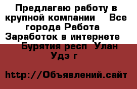 Предлагаю работу в крупной компании  - Все города Работа » Заработок в интернете   . Бурятия респ.,Улан-Удэ г.